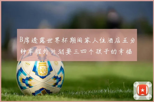 B席透露世界杯期间家人住酒店五分钟车程外计划要三四个孩子的幸福生活