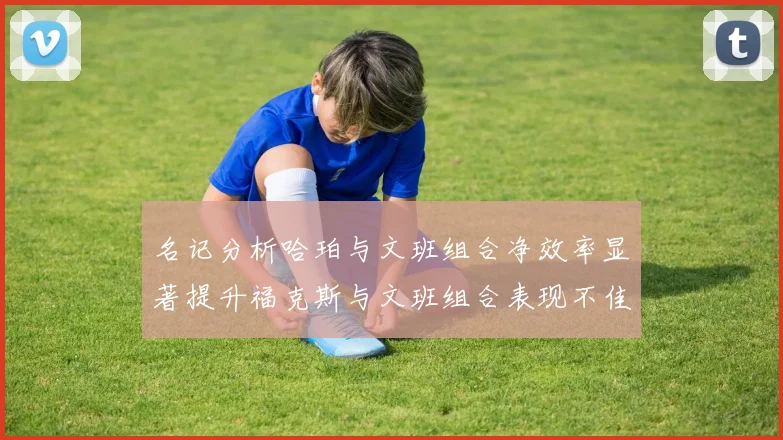 名记分析哈珀与文班组合净效率显著提升福克斯与文班组合表现不佳差距明显