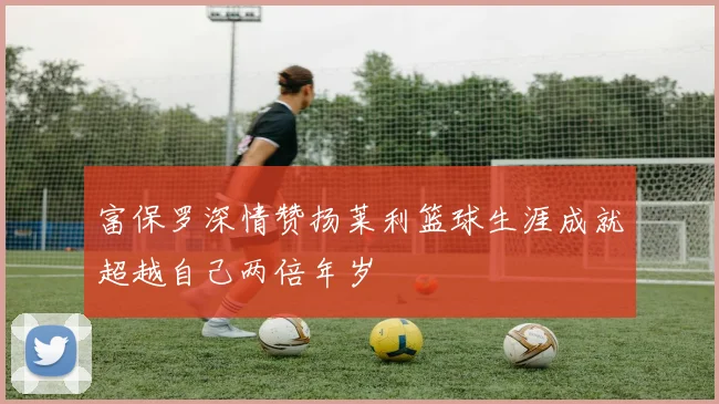 富保罗深情赞扬莱利篮球生涯成就超越自己两倍年岁