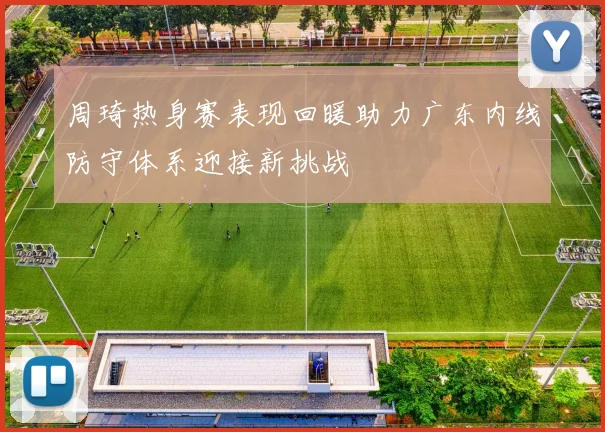 周琦热身赛表现回暖助力广东内线防守体系迎接新挑战