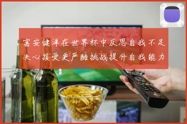 富安健洋在世界杯中反思自我不足决心接受更严酷挑战提升自我能力