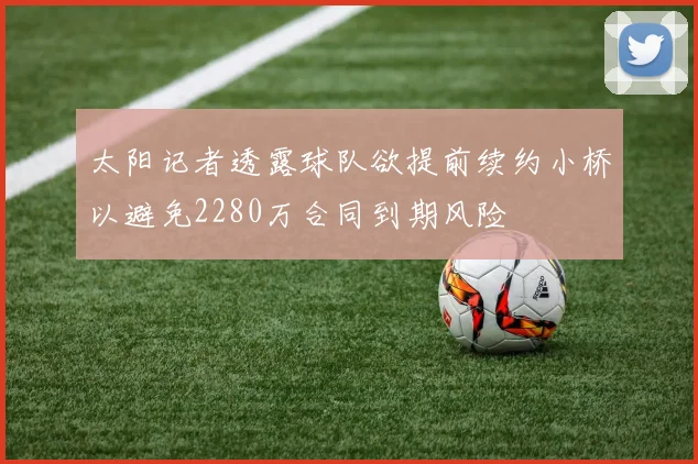 太阳记者透露球队欲提前续约小桥以避免2280万合同到期风险