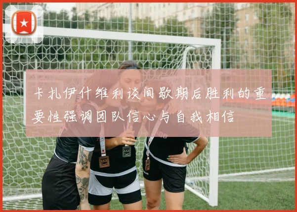 卡扎伊什维利谈间歇期后胜利的重要性强调团队信心与自我相信