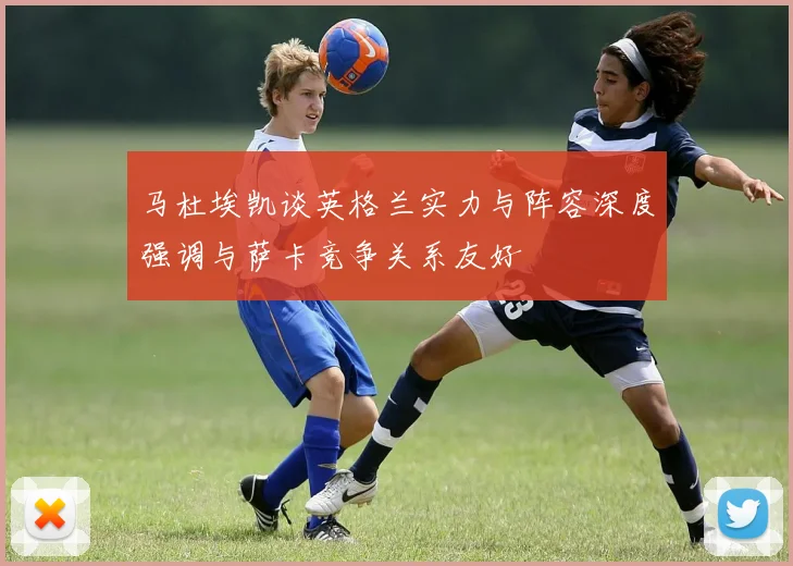 马杜埃凯谈英格兰实力与阵容深度强调与萨卡竞争关系友好