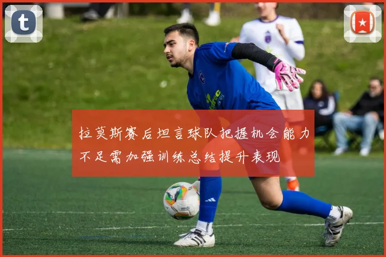 拉莫斯赛后坦言球队把握机会能力不足需加强训练总结提升表现