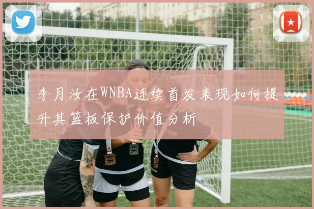 李月汝在WNBA连续首发表现如何提升其篮板保护价值分析