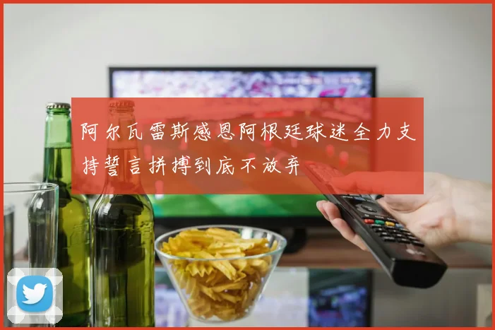 阿尔瓦雷斯感恩阿根廷球迷全力支持誓言拼搏到底不放弃