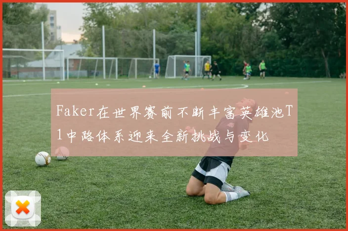 Faker在世界赛前不断丰富英雄池T1中路体系迎来全新挑战与变化