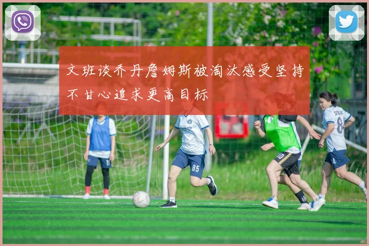 文班谈乔丹詹姆斯被淘汰感受坚持不甘心追求更高目标