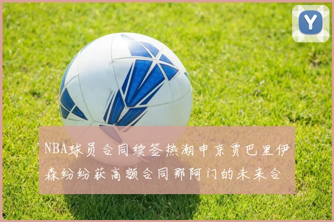 NBA球员合同续签热潮申京贾巴里伊森纷纷获高额合同那阿门的未来合同将如何定价