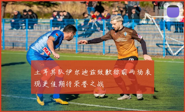 土耳其队伊尔迪兹致歉称前两场表现更佳期待荣誉之战