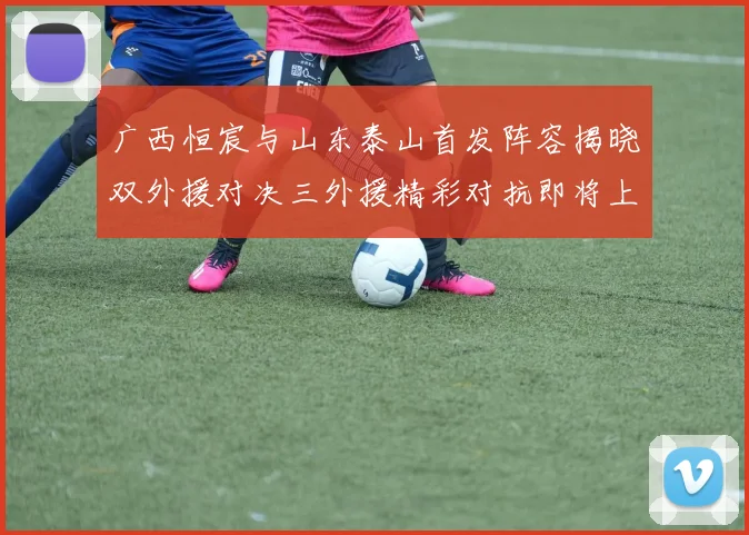 广西恒宸与山东泰山首发阵容揭晓双外援对决三外援精彩对抗即将上演