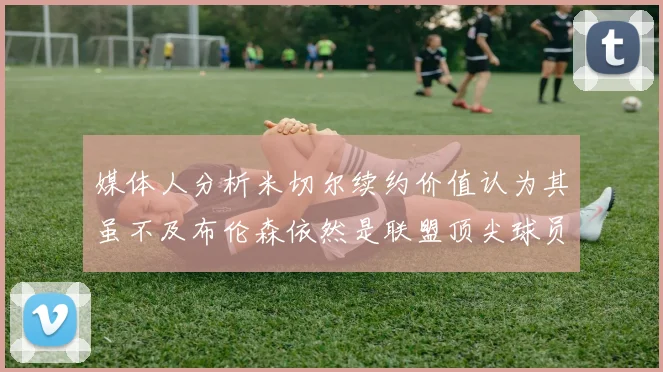 媒体人分析米切尔续约价值认为其虽不及布伦森依然是联盟顶尖球员