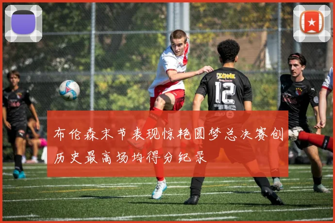 布伦森末节表现惊艳圆梦总决赛创历史最高场均得分纪录