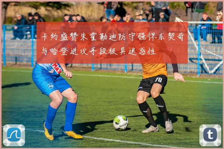 卡约盛赞朱霍勒迪防守强悍东契奇与哈登进攻手段极具迷惑性